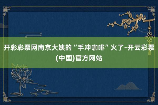 开彩彩票网南京大姨的“手冲咖啡”火了-开云彩票(中国)官方网站