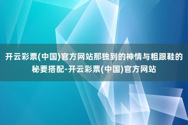 开云彩票(中国)官方网站那独到的神情与粗跟鞋的秘要搭配-开云彩票(中国)官方网站