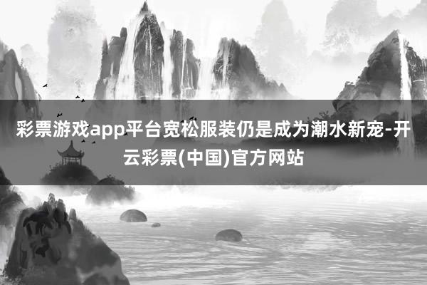 彩票游戏app平台宽松服装仍是成为潮水新宠-开云彩票(中国)官方网站