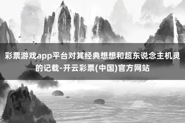 彩票游戏app平台对其经典想想和超东说念主机灵的记载-开云彩票(中国)官方网站