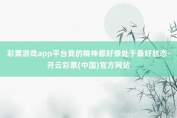 彩票游戏app平台我的精神都好像处于最好状态-开云彩票(中国)官方网站