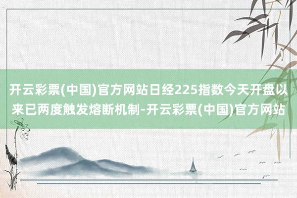 开云彩票(中国)官方网站日经225指数今天开盘以来已两度触发熔断机制-开云彩票(中国)官方网站