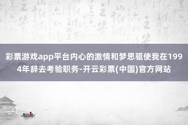 彩票游戏app平台内心的激情和梦思驱使我在1994年辞去考验职务-开云彩票(中国)官方网站