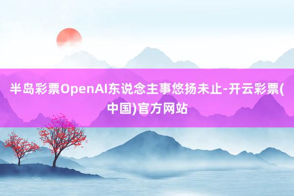 半岛彩票OpenAI东说念主事悠扬未止-开云彩票(中国)官方网站