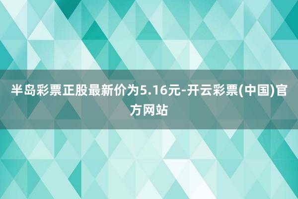 半岛彩票正股最新价为5.16元-开云彩票(中国)官方网站