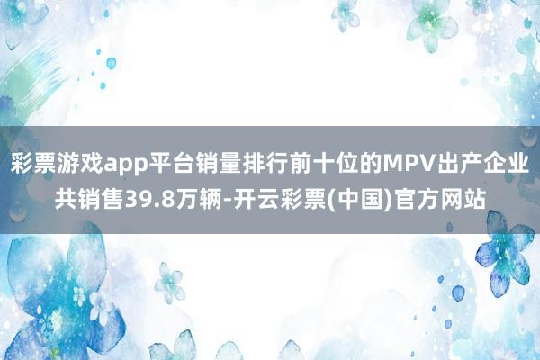 彩票游戏app平台销量排行前十位的MPV出产企业共销售39.8万辆-开云彩票(中国)官方网站