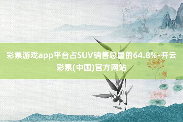 彩票游戏app平台占SUV销售总量的64.8%-开云彩票(中国)官方网站