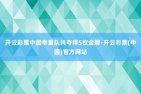 开云彩票中国举重队共夺得5枚金牌-开云彩票(中国)官方网站