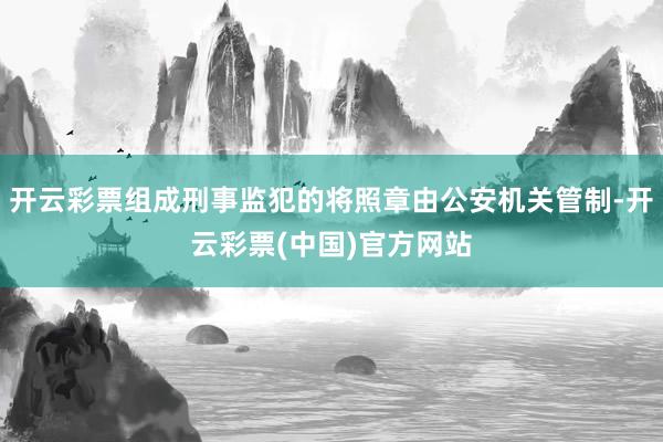 开云彩票组成刑事监犯的将照章由公安机关管制-开云彩票(中国)官方网站