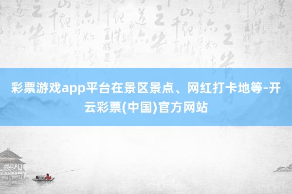 彩票游戏app平台在景区景点、网红打卡地等-开云彩票(中国)官方网站