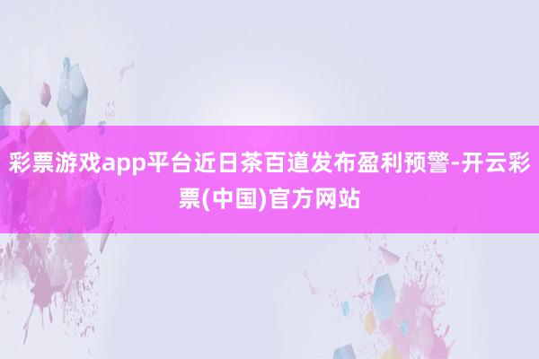 彩票游戏app平台近日茶百道发布盈利预警-开云彩票(中国)官方网站