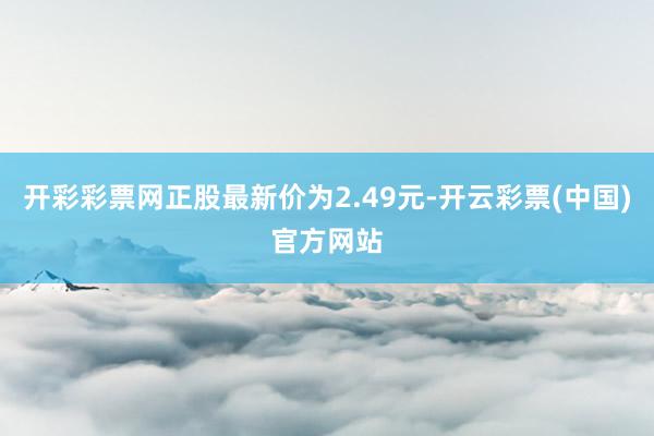 开彩彩票网正股最新价为2.49元-开云彩票(中国)官方网站