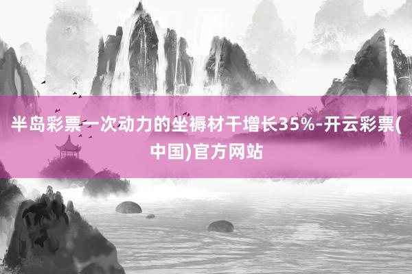 半岛彩票一次动力的坐褥材干增长35%-开云彩票(中国)官方网站