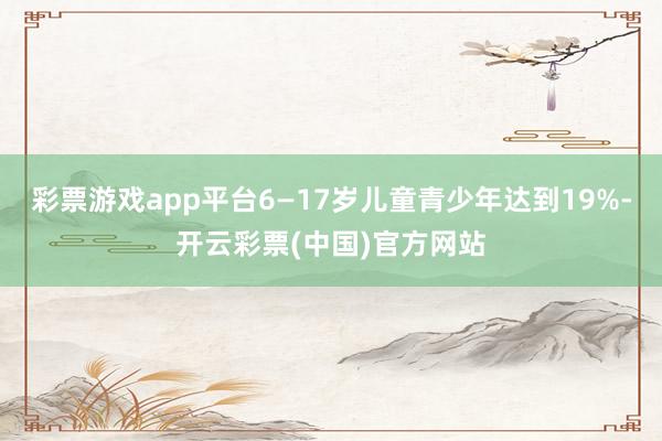 彩票游戏app平台6—17岁儿童青少年达到19%-开云彩票(中国)官方网站