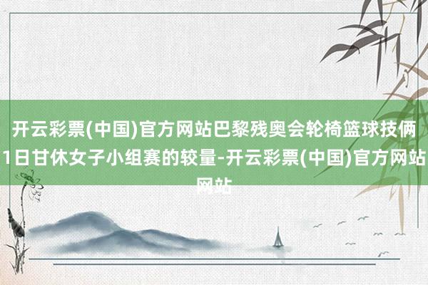 开云彩票(中国)官方网站巴黎残奥会轮椅篮球技俩1日甘休女子小组赛的较量-开云彩票(中国)官方网站