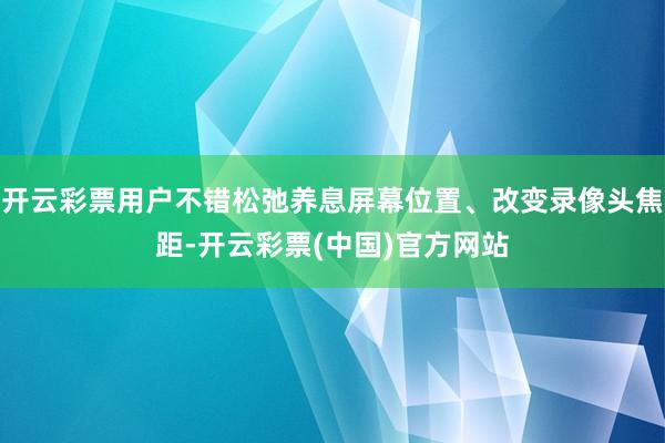 开云彩票用户不错松弛养息屏幕位置、改变录像头焦距-开云彩票(中国)官方网站