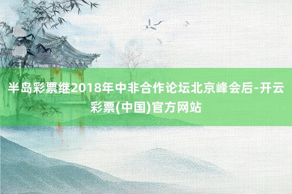 半岛彩票继2018年中非合作论坛北京峰会后-开云彩票(中国)官方网站