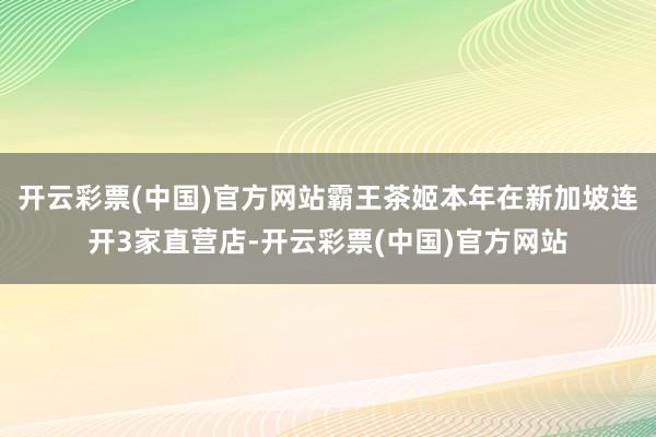 开云彩票(中国)官方网站霸王茶姬本年在新加坡连开3家直营店-开云彩票(中国)官方网站