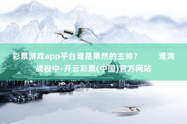 彩票游戏app平台谁是果然的主帅？        淮海战役中-开云彩票(中国)官方网站