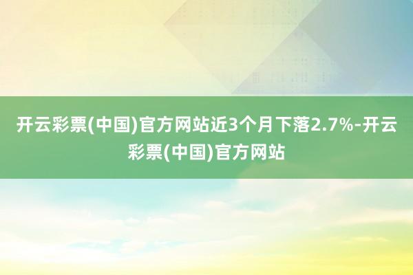 开云彩票(中国)官方网站近3个月下落2.7%-开云彩票(中国)官方网站