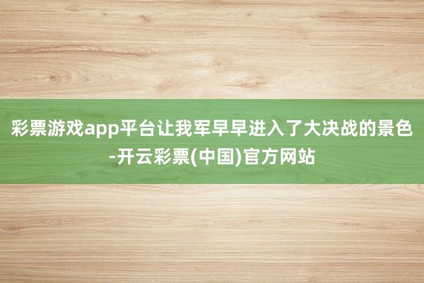 彩票游戏app平台让我军早早进入了大决战的景色-开云彩票(中国)官方网站