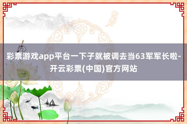 彩票游戏app平台一下子就被调去当63军军长啦-开云彩票(中国)官方网站