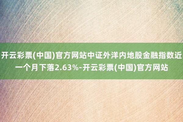 开云彩票(中国)官方网站中证外洋内地股金融指数近一个月下落2.63%-开云彩票(中国)官方网站