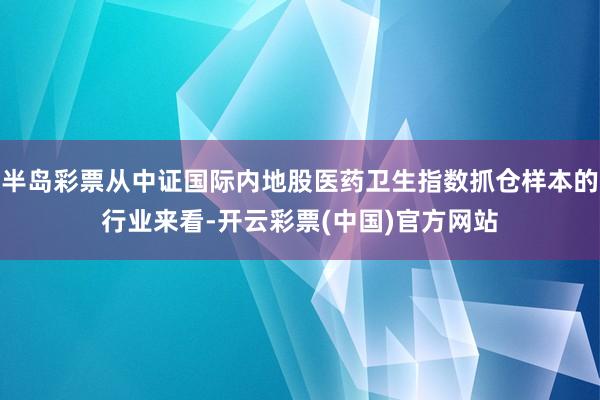 半岛彩票从中证国际内地股医药卫生指数抓仓样本的行业来看-开云彩票(中国)官方网站