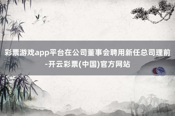 彩票游戏app平台在公司董事会聘用新任总司理前-开云彩票(中国)官方网站