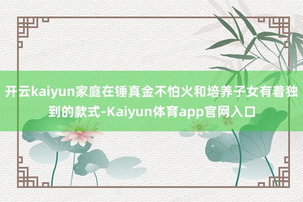 开云kaiyun家庭在锤真金不怕火和培养子女有着独到的款式-Kaiyun体育app官网入口