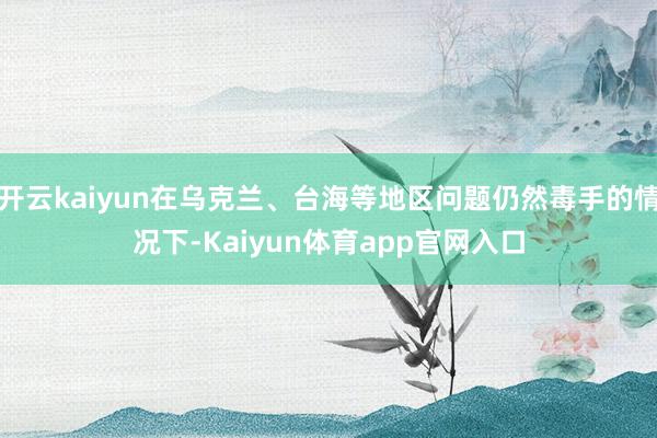 开云kaiyun在乌克兰、台海等地区问题仍然毒手的情况下-Kaiyun体育app官网入口