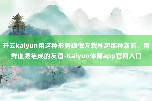 开云kaiyun用这种形势跟俄方栽种起那种新的、用鲜血凝结成的友谊-Kaiyun体育app官网入口