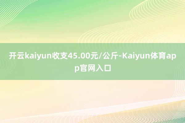 开云kaiyun收支45.00元/公斤-Kaiyun体育app官网入口