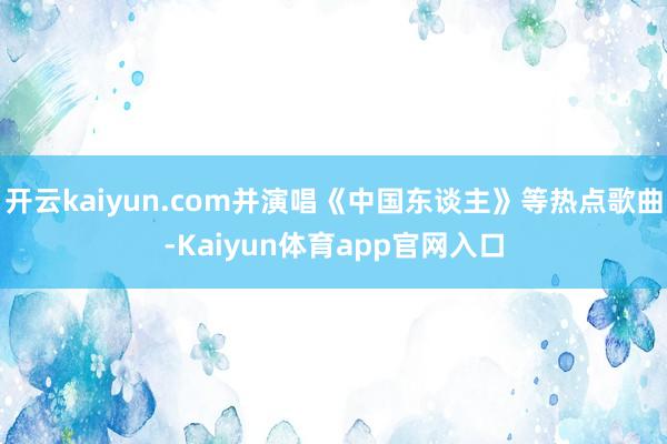 开云kaiyun.com并演唱《中国东谈主》等热点歌曲-Kaiyun体育app官网入口