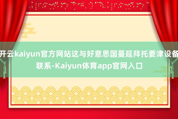 开云kaiyun官方网站这与好意思国蔓延拜托要津设备联系-Kaiyun体育app官网入口