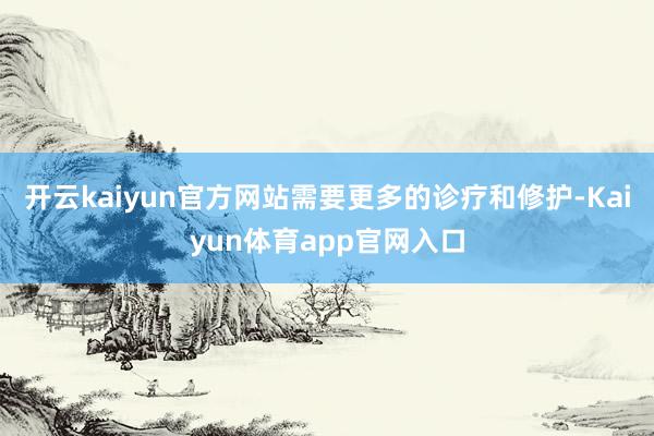 开云kaiyun官方网站需要更多的诊疗和修护-Kaiyun体育app官网入口