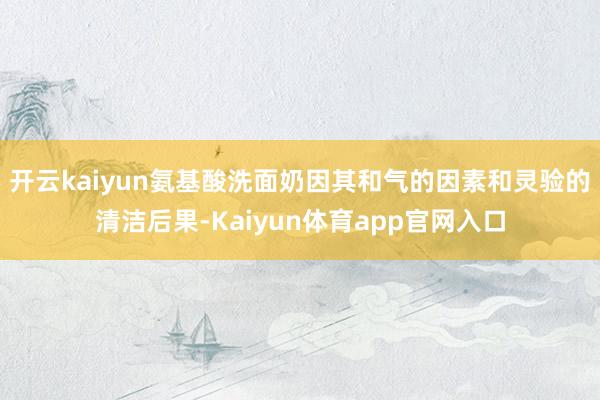 开云kaiyun氨基酸洗面奶因其和气的因素和灵验的清洁后果-Kaiyun体育app官网入口