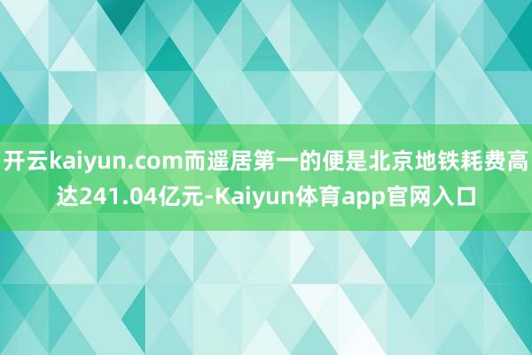 开云kaiyun.com而遥居第一的便是北京地铁耗费高达241.04亿元-Kaiyun体育app官网入口