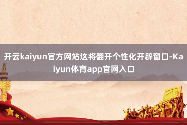 开云kaiyun官方网站这将翻开个性化开辟窗口-Kaiyun体育app官网入口