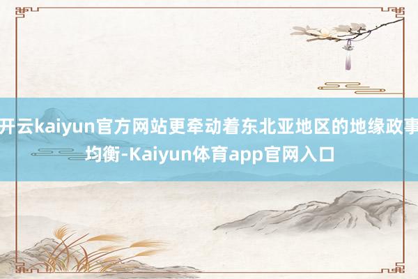 开云kaiyun官方网站更牵动着东北亚地区的地缘政事均衡-Kaiyun体育app官网入口