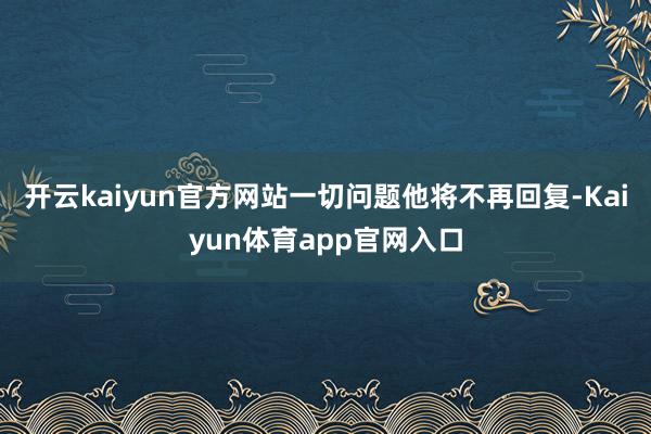 开云kaiyun官方网站一切问题他将不再回复-Kaiyun体育app官网入口