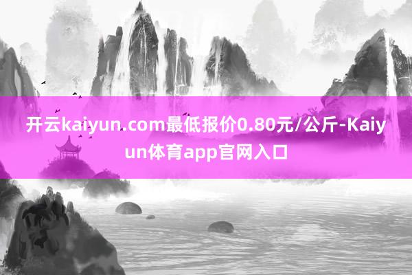 开云kaiyun.com最低报价0.80元/公斤-Kaiyun体育app官网入口