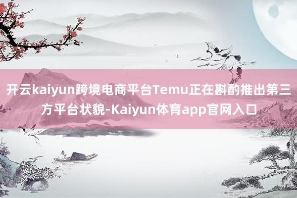 开云kaiyun跨境电商平台Temu正在斟酌推出第三方平台状貌-Kaiyun体育app官网入口