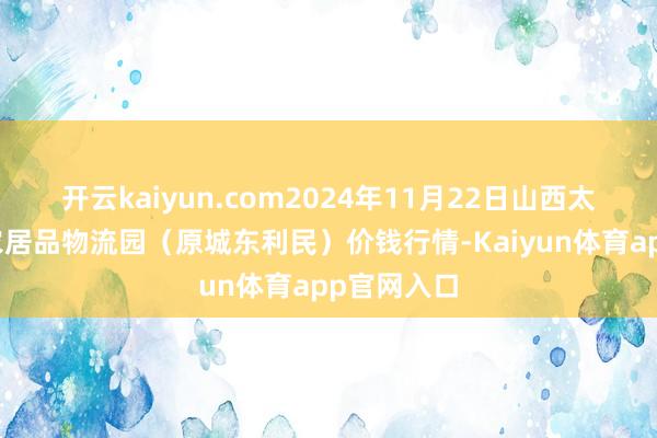 开云kaiyun.com2024年11月22日山西太原丈子头农居品物流园（原城东利民）价钱行情-Kaiyun体育app官网入口