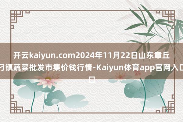 开云kaiyun.com2024年11月22日山东章丘刁镇蔬菜批发市集价钱行情-Kaiyun体育app官网入口