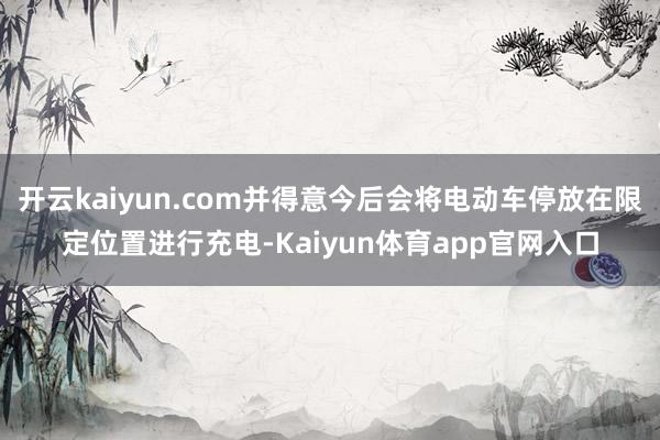 开云kaiyun.com并得意今后会将电动车停放在限定位置进行充电-Kaiyun体育app官网入口