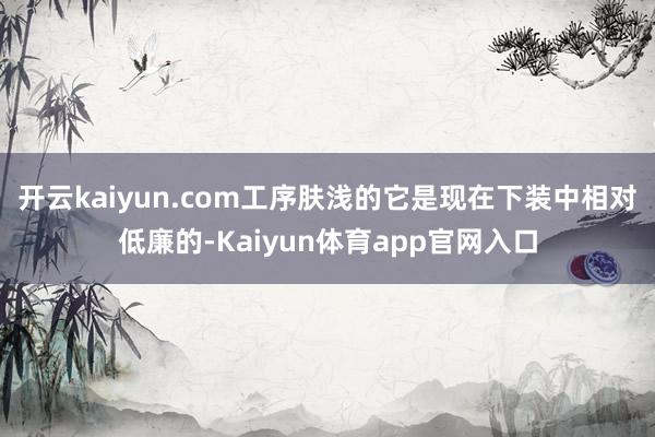 开云kaiyun.com工序肤浅的它是现在下装中相对低廉的-Kaiyun体育app官网入口