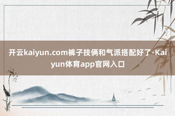 开云kaiyun.com裤子技俩和气派搭配好了-Kaiyun体育app官网入口