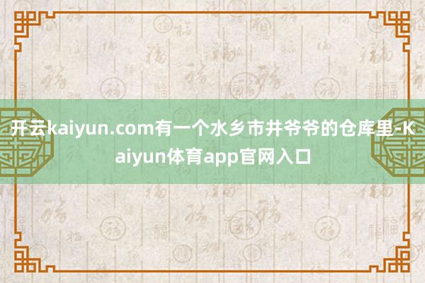 开云kaiyun.com有一个水乡市井爷爷的仓库里-Kaiyun体育app官网入口