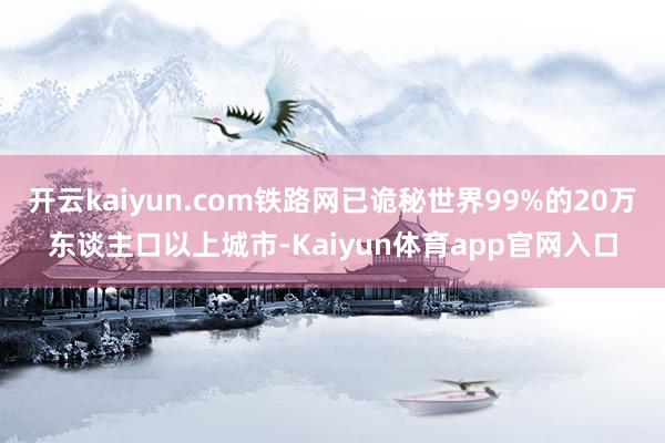 开云kaiyun.com铁路网已诡秘世界99%的20万东谈主口以上城市-Kaiyun体育app官网入口